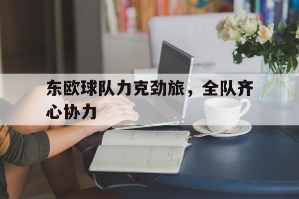 九游娱乐官方平台-包含东欧球队力克劲旅，全队齐心协力的词条